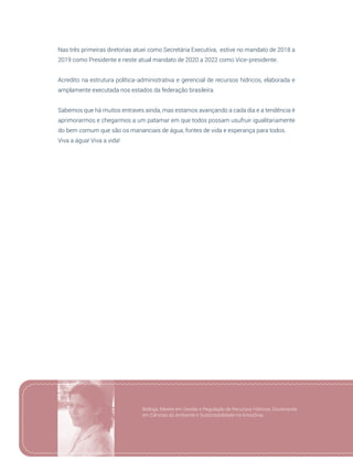95
Nas três primeiras diretorias atuei como Secretária Executiva, estive no mandato de 2018 a
2019 como Presidente e neste atual mandato de 2020 a 2022 como Vice-presidente.
Acredito na estrutura política-administrativa e gerencial de recursos hídricos, elaborada e
amplamente executada nos estados da federação brasileira.
Sabemos que há muitos entraves ainda, mas estamos avançando a cada dia e a tendência é
aprimorarmos e chegarmos a um patamar em que todos possam usufruir igualitariamente
do bem comum que são os mananciais de água, fontes de vida e esperança para todos.
Viva a água! Viva a vida!
Bióloga, Mestre em Gestão e Regulação de Recursos Hídricos, Doutoranda
em Ciências do Ambiente e Sustentabilidade na Amazônia.
 