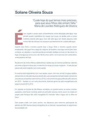 96
É
com orgulho e prazer estar compartilhando minha dedicação pela água. Hoje
percebi quanta importância do espaço que ocupo na gestão junto a outras
mulheres lutando pela água. Esse zelo pela água vem desde pequena, onde
minha mãe não deixava-nos esquecer que deveríamos ter cuidado pela água.
Quando dizia feche a torneira quando lavar a louça, feche o chuveiro quando estiver
ensaboando, não jogue fora a água da máquina, da lavadora, essa água servirá para lavar
os becos, as calçadas e o quintal (quintal acimentado), desligue as luzes se não estiver no
lugar, é da água que se tira a luz, não. Me fez amar, sentir e ver a natureza com outros olhos,
ainda perpetua até hoje.
No decorrer da minha infância, adolescência e adulta vejo os mesmos problemas, sabendo
que antes a água era farta, pois, no decorrer do tempo as coisas mudaram. A cada dia que
passa tudo está mudando com muita rapidez.
O universo está respondendo com mais rapidez, assim, com meu serviço na igreja católica,
sempre teve um zelo pela natureza, através das suas campanhas da fraternidade, e através de
uma dessas campanhas sobre biomas (2016), o documento do papa publicado pelo vaticano
em 2015 – laudato si e um outro documento, diretrizes gerais da ação evangelizadora da
igreja no brasil 2015-2019.
Em seguida na Diocese de São Mateus aconteceu um grande evento, as santas missões
populares, onde houve inúmeras ações em prol pela natureza, sendo assim, foi criado um
projeto pela Paróquia São João Evangelista-ES chamado “olhos d’àgua sob os olhos de
Deus”.
Este projeto criado com tanto carinho, nos alavancou para estarmos participando da
plenária do CBH-Itaúnas (bacia hidrográfica do rio Itaúnas), representando no seguimento
da sociedade civil.
Soliane Oliveira Souza
“Cuide hoje do que temos mais precioso,
para que seus filhos não sintam falta.”
Maria de Lourdes Rodrigues de Oliveira
 