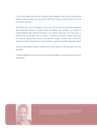 97
É com muita alegria que participo da gestão deste colegiado, onde que estou aprendendo
cada dia mais e amando com mais afinco este lindo e imenso mundo das águas, como se
diz a veia da natureza.
As mulheres têm uma forte ligação da água, que não é natural, foi construída socialmente
pelo patriarcado, através da divisão sexual do trabalho, que transferiu às mulheres a
responsabilidade pelo trabalho doméstico e de cuidados, entre eles, levar água para as
famílias. Pelo mundo afora, são as meninas e mulheres que buscam a longas distâncias,
com a lata na cabeça onde a seca e o sol escaldante castigam. também cabe a elas lavar a
roupa no rio, lavar as louças, lavar o corpo dos filhos e garantir que tenham água para beber.
Sinto-me representante destas mulheres que fizeram parte do zelo pela água nos anos
passados.
A vida leva legados de inúmeros seres que fizeram pela água e eu aqui estou para continuar
esse legado.
Pedagoga, especialização em Psicopedagogia, Neuropsicopedagogia, pós
graduando em Gestão e educação ambiental, presidente do CBH-ITAÚNAS,
representante da Igreja Católica no seguimento civil.
 