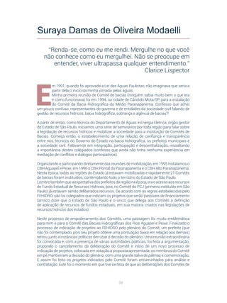 98
E
m 1991, quando foi aprovada a Lei das Águas Paulistas, não imaginava que seria a
partir dela o inicio da minha jornada pelas águas.
Minha primeira reunião de Comitê de bacias (ninguém sabia muito bem o que era
e como funcionava) foi em 1994, na cidade de Cândido Mota/SP, para a instalação
do Comitê da Bacia Hidrográfica do Médio Paranapanema. Confesso que achei
um pouco confuso, representantes do governo e de entidades da sociedade civil falando de
gestão de recursos hídricos, bacia hidrográfica, cobrança e agência de bacias?!
A partir de então, como técnica do Departamento de Águas e Energia Elétrica, órgão gestor
do Estado de São Paulo, iniciamos uma série de seminários por toda região para falar sobre
a legislação de recursos hídricos e mobilizar a sociedade para a instituição de Comitês de
Bacias. Começa então, o estabelecimento de uma relação de confiança e transparência
entre nós, técnicos do Governo do Estado na bacia hidrográfica, os prefeitos municipais e
a sociedade civil. Falávamos em integração, participação e descentralização, ressaltando
a importância destes colegiados (confesso que ainda não tinha nenhuma experiência em
mediação de conflitos e diálogos participativos).
Organizando e participando diretamente das reuniões de mobilização, em 1995 instalamos o
CBH Aguapeí e Peixe, em 1996 o CBH Pontal do Paranapanema e o CBH Alto Paranapanema.
Nesta época, todas as regiões do Estado já estavam mobilizadas e rapidamente 21 Comitês
de bacias foram instituídos, contemplando todo o território do Estado de São Paulo.
Lembrotambémqueaexpectativadosprefeitosdaregiãonaépoca,eraoacessoaosrecursos
do Fundo Estadual de Recursos Hídricos, pois, no Comitê do PCJ (primeiro instituído em São
Paulo) já estavam sendo deliberados recursos. De acordo com as regras estabelecidas pelo
FEHIDRO, são os colegiados que indicam os projetos que serão passíveis de financiamento
(arrisco dizer que o Estado de São Paulo é o único que delega aos Comitês a definição
de aplicação de recursos de fundos estaduais, em sua maioria criados nas legislações de
recursos hídricos dos estados).
Neste processo de empoderamento dos Comitês, uma passagem foi muito emblemática
para mim e para o Comitê das Bacias Hidrográficas dos Rios Aguapeí e Peixe: Finalizado o
processo de indicação de projetos ao FEHIDRO pelo plenário do Comitê, um prefeito (que
não foi contemplado, pois seu projeto obteve uma pontuação baixa em relação aos demais)
tentou junto a instâncias políticas derrubar a decisão do plenário. Uma reunião extraordinária
foi convocada e, com a presença de várias autoridades políticas, foi feita a argumentação,
propondo o cancelamento da deliberação do Comitê e início de um novo processo de
indicação de projetos, colocada em votação a proposta apresentada, os membros do Comitê
em pé mantiveram a decisão do plenário, com uma grande salva de palmas e comemoração.
E assim foi feito os projetos indicados pelo Comitê foram encaminhados para análise e
contratação. Este foi o momento em que tive certeza de que as deliberações dos Comitês de
Suraya Damas de Oliveira Modaelli
“Renda-se, como eu me rendi. Mergulhe no que você
não conhece como eu mergulhei. Não se preocupe em
entender, viver ultrapassa qualquer entendimento.”
Clarice Lispector
 