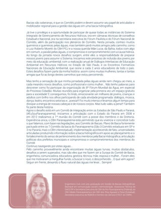 99
Bacias são soberanas, e que os Comitês podem e devem assumir seu papel de articulador e
mobilizador regional para a gestão das águas em uma bacia hidrográfica.
Já tive o privilégio e a oportunidade de participar de quase todas as instâncias do Sistema
Integrado de Gerenciamento de Recursos Hídricos, ora em câmaras técnicas de conselhos
Estadual e Nacional, ora na secretaria executiva do Fórum Paulista e do Fórum Nacional de
Comitês, além da participação nos plenários de Comitês. Nesta jornada, conheci muitos
guerreiros e guerreiras pelas águas, mas também perdi muitos amigos pelo caminho, como
o Luiz Roberto Moretti do CBH PCJ e a nossa querida Mãe Lucia, da Bahia, todos com algo
em comum, a paixão pelas águas, o compromisso e comprometimento com a causa hídrica.
Ao longo da jornada novos desafios surgem, entre eles a responsabilidade de preparar
nossos jovens para assumir o Sistema. Iniciamos este processo de inclusão dos jovens por
meio da educação ambiental, com a realização anual de Diálogos Interbacias de Educação
Ambiental em Recursos Hídricos no Estado de São Paulo, e os Encontros Formativos
Nacionais de Educação Ambiental, que reúne a cada 2 anos educadores de todo o país.
Estes desafios fazem parte da minha história assim como muitas mulheres, tantas e tantas
amigas que fiz ao longo destes caminhos que estou percorrendo.
Mas tenho a sensação de que minha jornadada pelas águas ainda nem chegou ao meio, a
cada meandro novos desafios, como profissional e como mulher... Não tenho palavras para
descrever como foi participar da organização do 8º Fórum Mundial da Água, em especial
do Processo Cidadão. Muitas reuniões para organizar pela primeira vez um espaço gratuito
para a sociedade! E conseguimos, foi lindo, emocionante ver milhares de jovens, crianças e
adultos com brilho nos olhos participando de cada atividade programada: diálogos, música,
dança, teatro, encontros setoriais e...poesia!!! Foi muito intenso e levamos algum tempo para
dissipar a energia de nossas cabeças e de nossos corpos. Mas tudo valeu a pena!!! Também
fiz parte desta história.
Agora o desafio está em um Comitê de Integração entre os Estados de São Paulo e Paraná,
(#EuSouParanapanema). Iniciamos a articulação com o Estado do Paraná em 2008 e
em 2012 realizamos a 1ª reunião do Comitê com a posse dos membros e da Diretoria.
Experiência única, o CBH Paranapanema está permitindo que eu vivencie e concretize tudo
o que falamos, com base nas legislações, aos Comitês de Bacias. Plano de Bacia fortemente
pactuado entre os 7 Comitês da bacia do Paranapanema (São 3 Comitês estaduais em SP e
3 no Paraná, mais o CBH interestadual), implementação acontecendo de fato, universidades
articuladas produzindo informação sobre a bacia hidrográfica em apoio ao planejamento e o
fortalecimento do senso de pertencimento dos membros pela Bacia Hidrográfica, articulação
políticas dos prefeitos municipais e compromisso e comprometimentos dos membros do
Comitê.
Continuo navegando por estas águas...
Pelo caminho provavelmente ainda encontrarei muitas águas turvas, muitos obstáculos,
desafios a serem superados, mas são eles que me fazem ser a Suraya do Comitê de Bacia,
engenheira, comunicadora, educadora, gestora, técnica, mãe, esposa e mulher... Foram eles
que me motivaram a mergulhar fundo, a buscar o novo, o desconhecido... O que vem agora?
Seguir em frente, deixando o fluxo natural das águas me levar... Sempre!
Engenheira Civil, com pós graduação em Gestão de Bacias Hidrográficas.
Bacharel em comunicação social e Administração. Assessora Técnica do
DAEE/SP e Secretária Executiva do CBH do Rio Paranapanema (Federal), do
CBH Médio Paranapanema e do CBH dos Rios Aguapeí e Peixe (Estadual).
Secretária executiva da REBOB e membro da Câmara CTECT do CNRH.
 