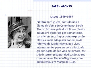SARAH AFONSO Lisboa 1899-1987 Pintora  portuguesa, considerada a última discípula de Columbano, Sarah Afonso ficou-se pela disciplina e técnica do Mestre Pintor do pós-romantismo, para livremente impor outra expressão plástica, mais adequada ao tempo da reforma do Modernismo, que viveu intensamente, pese embora o facto de grande parte da sua vida de pintora, ter sido interrompida por dedicação ao seu companheiro Almada-Negreiros, com quem casou em Março de 1934. 