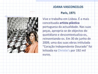 JOANA VASCONCELOS Paris, 1971 Vive e trabalha em Lisboa. É a mais conceituada  artista plástica  portuguesa da actualidade. Nas suas peças, apropria-se de objectos do quotidiano e descontextualiza-os, reinventando-os.  Em 30 de junho de 2009, uma das suas obras intitulada "Coração Independente Dourado" foi leiloada na  Christie's  por 192 mil euros.  