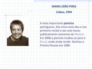 MARIA JOÃO PIRES Lisboa, 1944 A mais importante  pianista  portuguesa.  Aos cinco anos deu o seu primeiro recital e aos sete tocou publicamente concertos de  Mozart . Em 2006 a pianista mudou-se para o  Brasil , onde ainda reside. Ganhou o Prémio Pessoa em 1989. 