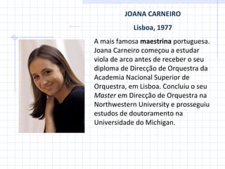 JOANA CARNEIRO Lisboa, 1977 A mais famosa  maestrina  portuguesa. Joana Carneiro começou a estudar viola de arco antes de receber o seu diploma de Direcção de Orquestra da Academia Nacional Superior de Orquestra, em Lisboa. Concluiu o seu  Master  em Direcção de Orquestra na Northwestern University e prosseguiu estudos de doutoramento na Universidade do Michigan. 