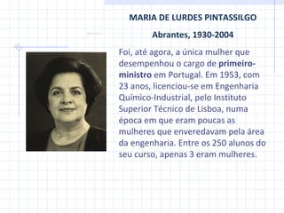 MARIA DE LURDES PINTASSILGO Abrantes, 1930-2004 Foi, até agora, a única mulher que desempenhou o cargo de  primeiro-ministro  em Portugal. Em 1953, com 23 anos, licenciou-se em Engenharia Químico-Industrial, pelo Instituto Superior Técnico de Lisboa, numa época em que eram poucas as mulheres que enveredavam pela área da engenharia. Entre os 250 alunos do seu curso, apenas 3 eram mulheres. 