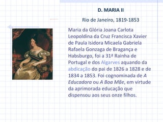 D. MARIA II Rio de Janeiro, 1819-1853 Maria da Glória Joana Carlota Leopoldina da Cruz Francisca Xavier de Paula Isidora Micaela Gabriela Rafaela Gonzaga de Bragança e Habsburgo, foi a 31ª Rainha de Portugal e dos  Algarves  aquando da  abdicação  do pai de 1826 a 1828 e de 1834 a 1853. Foi cognominada de  A Educadora  ou  A Boa Mãe , em virtude da aprimorada educação que dispensou aos seus onze filhos.  