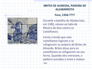 BRITES DE ALMEIDA, PADEIRA DE ALJUBARROTA Faro, 1350-???? Durante a batalha de Aljubarrota, em 1385, esteve ao lado de Mestre de Avis contra os castelhanos.  Conta a lenda que sete castelhanos fugiram e se refugiaram na padaria de Brites de Almeida. Brites disse para os castelhanos se refugiarem no seu forno. Quando eles entraram, a padeira acendeu o lume e matou-  - os.  