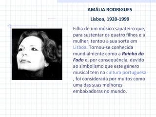 AMÁLIA RODRIGUES Lisboa, 1920-1999 Filha de um músico sapateiro que, para sustentar os quatro filhos e a mulher, tentou a sua sorte em  Lisboa . Tornou-se conhecida mundialmente como a  Rainha do Fado  e, por consequência, devido ao simbolismo que este género musical tem na  cultura portuguesa , foi considerada por muitos como uma das suas melhores embaixadoras no mundo. 