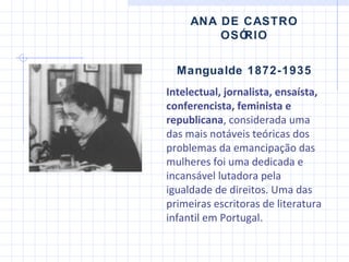 ANA DE CASTRO OSÓRIO Mangualde 1872-1935 Intelectual, jornalista, ensaísta, conferencista, feminista e republicana , considerada uma das mais notáveis teóricas dos problemas da emancipação das mulheres foi uma dedicada e incansável lutadora pela igualdade de direitos.  Uma das primeiras escritoras  d e  literatura infantil em Portugal .  