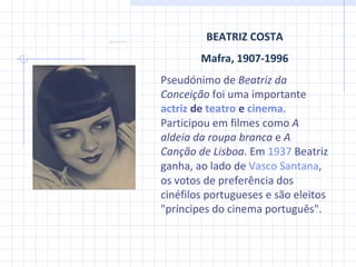 BEATRIZ COSTA Mafra, 1907-1996 Pseudónimo de  Beatriz da Conceição  foi uma importante  actriz  de  teatro  e  cinema . Participou em filmes como  A aldeia da roupa branca  e  A Canção de Lisboa . Em  1937  Beatriz ganha, ao lado de  Vasco Santana , os votos de preferência dos cinéfilos portugueses e são eleitos "príncipes do cinema português". 