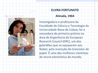ELVIRA FORTUNATO Almada, 1964 Investigadora e professora da Faculdade de Ciência e Tecnologia  da  Universidade Nova de Lisboa, foi a vencedora do primeiro prémio na área de Engenharia do European Research Council (ERC), um dos galardões que se equiparam aos Nobel , pela invenção do transistor de papel. É uma das melhores cientistas de micro-electrónica do mundo. 