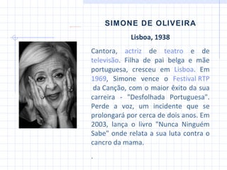 SIMONE DE OLIVEIRA Lisboa, 1938 Cantora,  actriz  de  teatro  e de  televisão . Filha de pai belga e mãe portuguesa, cresceu em  Lisboa . Em  1969 , Simone vence o  Festival RTP  da Canção , com o maior êxito da sua carreira - "Desfolhada Portuguesa". Perde a voz, um incidente que se prolongará por cerca de dois anos.  Em 2003, lança o livro "Nunca Ninguém Sabe" onde relata a sua luta contra o cancro da mama. . 