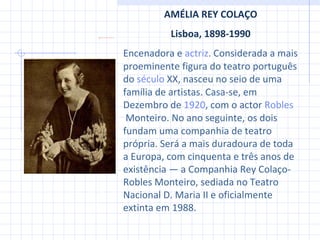 AMÉLIA REY COLAÇO Lisboa, 1898-1990 Encenadora e  actriz . Considerada a mais proeminente figura do teatro português do  século  XX , nasceu no seio de uma família de artistas. Casa-se, em Dezembro de  1920 , com o actor  Robles  Monteiro . No ano seguinte, os dois fundam uma companhia de teatro própria. Será a mais duradoura de toda a Europa, com cinquenta e três anos de existência — a Companhia Rey Colaço-Robles Monteiro, sediada no Teatro Nacional D. Maria II e oficialmente extinta em 1988. 