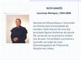 RUTH GARCÊS Lourenço Marques,  1934-2006   Nascida em Moçambique e licenciada em Direito pela Universidade de Coimbra, Ruth Garcez foi uma das principais figuras femininas do século XX, ao tornar-se na primeira mulher Juiz do país. Foi também a primeira a ascender ao cargo de Juíza Desembargadora do Tribunal da Relação em Lisboa.  