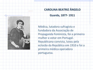 CAROLINA BEATRIZ ÂNGELO Guarda, 1877- 1911 Médica, lutadora sufragista e fundadora da Associação de Propaganda Feminista, foi a primeira mulher a votar em Portugal. Republicana convicta ,  lutou pela eclosão da República em 1910 e foi a primeira médica operadora portuguesa. 