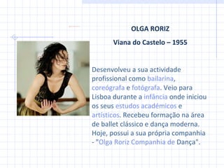 OLGA RORIZ Viana do Castelo – 1955 Desenvolveu a sua actividade profissional como  bailarina ,  coreógrafa  e  fotógrafa . Veio para Lisboa durante a  infância  onde iniciou os seus  estudos académicos  e  artísticos . Recebeu formação na área de ballet clássico e dança moderna. Hoje, possu i  a sua própria companhia - " Olga  Roriz Companhia  de  Dança ".  