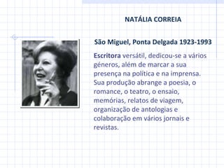 NATÁLIA CORREIA São Miguel, Ponta Delgada 1923-1993 Escritora  versátil, dedicou-se a vários géneros, além de marcar a sua presença na política e na imprensa. Sua produção abrange a poesia, o romance, o teatro, o ensaio, memórias, relatos de viagem, organização de antologias e colaboração em vários jornais e revistas. 