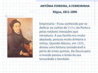 ANTÓNIA FERREIRA, A FERREIRINHA Régua, 1811-1896 Empresária  -  Ficou conhecida por se dedicar ao cultivo do  Vinho  do Porto  e pelas notáveis inovações que introduziu. A sua família era muito abastada, possuía muito dinheiro e vinhas. Quando faleceu, em  1896 , deixou uma fortuna considerável e perto de trinta quintas. Do Douro para o mundo passou a lenda da sua tenacidade e bondade. 