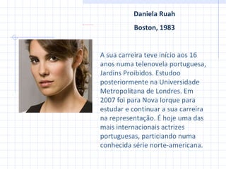Daniela Ruah Boston ,  1983 A sua carreira teve início aos 16 anos numa telenovela portuguesa, Jardins Proibidos. Estudoo posteriormente na Universidade Metropolitana de Londres. Em 2007 foi para Nova Iorque para estudar e continuar a sua carreira na representação. É hoje uma das mais internacionais actrizes portuguesas, particiando numa conhecida série norte-americana. 