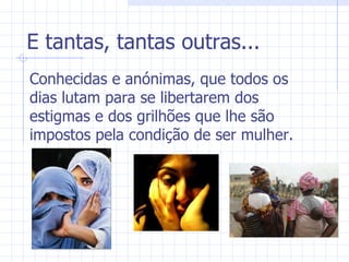 E tantas, tantas outras... Conhecidas e anónimas, que todos os dias lutam para se libertarem dos estigmas e dos grilhões que lhe são impostos pela condição de ser mulher. 