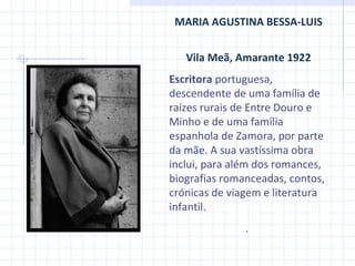 MARIA AGUSTINA BESSA-LUIS Vila Meã, Amarante 1922 Escritora  portuguesa, descendente de uma família de raízes rurais de Entre Douro e Minho e de uma família espanhola de Zamora, por parte da mãe. A sua vastíssima obra inclui, para além dos romances, biografias romanceadas, contos, crónicas de viagem e literatura infantil. .  