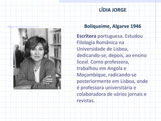 LÍDIA JORGE Boliqueime, Algarve 1946 Escritora  portuguesa. Estudou Filologia Românica na Universidade de Lisboa, dedicando-se, depois, ao ensino liceal. Como professora, trabalhou em Angola e Moçambique, radicando-se posteriormente em Lisboa, onde é professora universitária e colaboradora de vários jornais e revistas. 