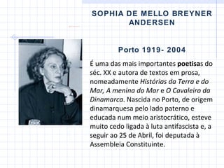 SOPHIA DE MELLO BREYNER ANDERSEN Porto 1919- 2004 É uma das mais importantes  poetisa s do séc. XX e autora de textos em prosa, nomeadamente  Histórias da Terra e do Mar ,   A menina do Mar  e  O Cavaleiro da Dinamarca . Nascida no Porto, de origem dinamarquesa pelo lado paterno e educada num meio aristocrático, esteve muito cedo ligada à luta antifascista e, a seguir ao 25 de Abril, foi deputada à Assembleia Constituinte.  