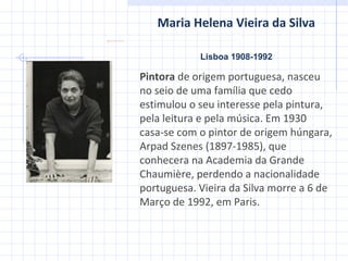 Maria Helena Vieira da Silva Lisboa 1908-1992 Pintora  de origem portuguesa, nasceu no seio de uma família que cedo estimulou o seu interesse pela pintura, pela leitura e pela música. Em 1930 casa-se com o pintor de origem húngara, Arpad Szenes (1897-1985), que conhecera na Academia da Grande Chaumière, perdendo a nacionalidade portuguesa. Vieira da Silva morre a 6 de Março de 1992, em Paris. 