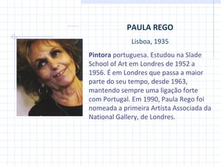 PAULA REGO Lisboa, 1935 Pintora  portuguesa. Estudou na Slade School of Art em Londres de 1952 a 1956. É em Londres que passa a maior parte do seu tempo, desde 1963, mantendo sempre uma ligação forte com Portugal. Em 1990, Paula Rego foi nomeada a primeira Artista Associada da National Gallery, de Londres. 