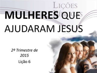 MULHERES QUE
AJUDARAM JESUS
2º Trimestre de
2015
Lição 6
 