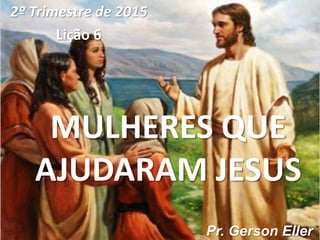 MULHERES QUE
AJUDARAM JESUS
2º Trimestre de 2015
Lição 6
Pr. Gerson Eller
 