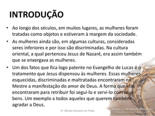 INTRODUÇÃO
Pr. Moisés Sampaio de Paula 10
• Ao longo dos séculos, em muitos lugares, as mulheres foram
tratadas como objetos e estiveram à margem da sociedade.
• As mulheres ainda são, em algumas culturas, consideradas
seres inferiores e por isso são discriminadas. Na cultura
oriental, a qual pertenceu Jesus de Nazaré, era assim também
que se enxergava as mulheres.
• Um dos fatos que fica logo patente no Evangelho de Lucas é o
tratamento que Jesus dispensou às mulheres. Essas mulheres
esquecidas, discriminadas e maltratadas encontraram no
Mestre a manifestação do amor de Deus. A forma que elas
encontraram para retribuir foi segui-lo e servi-lo com seus
bens. Um exemplo a todos aqueles que querem também
agradar a Deus.
 