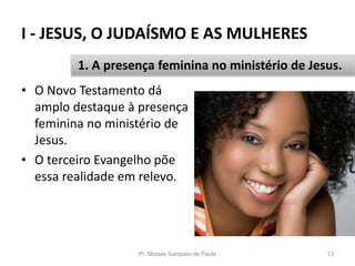 I - JESUS, O JUDAÍSMO E AS MULHERES
Pr. Moisés Sampaio de Paula 13
1. A presença feminina no ministério de Jesus.
• O Novo Testamento dá
amplo destaque à presença
feminina no ministério de
Jesus.
• O terceiro Evangelho põe
essa realidade em relevo.
 