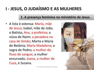 I - JESUS, O JUDAÍSMO E AS MULHERES
Pr. Moisés Sampaio de Paula 14
1. A presença feminina no ministério de Jesus.
• A lista é extensa: Maria, mãe
de Jesus; Isabel, mãe de João,
o Batista; Ana, a profetisa; a
viúva de Naim; a pecadora na
casa de Simão; Marta e Maria
de Betânia; Maria Madalena; a
sogra de Pedro; a mulher do
fluxo de sangue; a mulher
encurvada; Joana, a mulher de
Cuza, e Suzana.
 