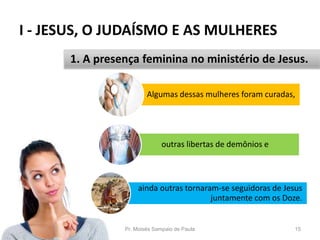 I - JESUS, O JUDAÍSMO E AS MULHERES
Pr. Moisés Sampaio de Paula 15
1. A presença feminina no ministério de Jesus.
Algumas dessas mulheres foram curadas,
outras libertas de demônios e
ainda outras tornaram-se seguidoras de Jesus
juntamente com os Doze.
 