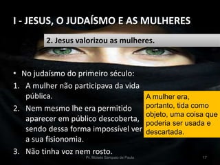I - JESUS, O JUDAÍSMO E AS MULHERES
Pr. Moisés Sampaio de Paula 17
2. Jesus valorizou as mulheres.
• No judaísmo do primeiro século:
1. A mulher não participava da vida
pública.
2. Nem mesmo lhe era permitido
aparecer em público descoberta,
sendo dessa forma impossível ver
a sua fisionomia.
3. Não tinha voz nem rosto.
A mulher era,
portanto, tida como
objeto, uma coisa que
poderia ser usada e
descartada.
 
