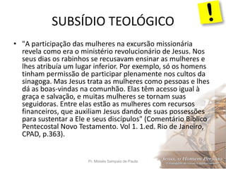 SUBSÍDIO TEOLÓGICO
Pr. Moisés Sampaio de Paula 20
• "A participação das mulheres na excursão missionária
revela como era o ministério revolucionário de Jesus. Nos
seus dias os rabinhos se recusavam ensinar as mulheres e
lhes atribuía um lugar inferior. Por exemplo, só os homens
tinham permissão de participar plenamente nos cultos da
sinagoga. Mas Jesus trata as mulheres como pessoas e lhes
dá as boas-vindas na comunhão. Elas têm acesso igual à
graça e salvação, e muitas mulheres se tornam suas
seguidoras. Entre elas estão as mulheres com recursos
financeiros, que auxiliam Jesus dando de suas possessões
para sustentar a Ele e seus discípulos" (Comentário Bíblico
Pentecostal Novo Testamento. Vol 1. 1.ed. Rio de Janeiro,
CPAD, p.363).
 
