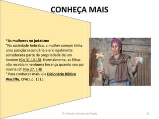 CONHEÇA MAIS
Pr. Moisés Sampaio de Paula 21
*As mulheres no judaísmo
"Na sociedade hebraica, a mulher comum tinha
uma posição secundária e era legalmente
considerada parte da propriedade de um
homem (Gn 31.14,15). Normalmente, as filhas
não recebiam nenhuma herança quando seu pai
morria (cf. Nm 27. 1-8).
" Para conhecer mais leia Dicionário Bíblico
Wycliffe, CPAD, p. 1313.
 