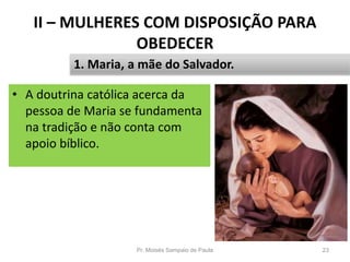 II – MULHERES COM DISPOSIÇÃO PARA
OBEDECER
• A doutrina católica acerca da
pessoa de Maria se fundamenta
na tradição e não conta com
apoio bíblico.
Pr. Moisés Sampaio de Paula 23
1. Maria, a mãe do Salvador.
 