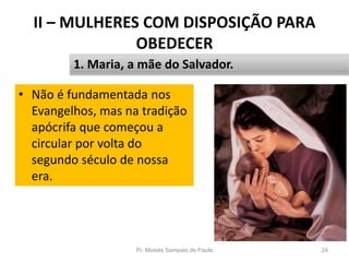 II – MULHERES COM DISPOSIÇÃO PARA
OBEDECER
Pr. Moisés Sampaio de Paula 24
1. Maria, a mãe do Salvador.
• Não é fundamentada nos
Evangelhos, mas na tradição
apócrifa que começou a
circular por volta do
segundo século de nossa
era.
 