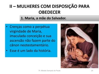 II – MULHERES COM DISPOSIÇÃO PARA
OBEDECER
Pr. Moisés Sampaio de Paula 25
1. Maria, a mãe do Salvador.
• Crenças como a perpétua
virgindade de Maria,
imaculada conceição e sua
ascensão não fazem parte do
cânon neotestamentário.
• Esse é um lado da história.
 