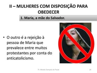 II – MULHERES COM DISPOSIÇÃO PARA
OBEDECER
• O outro é a rejeição à
pessoa de Maria que
prevalece entre muitos
protestantes por conta do
anticatolicismo.
Pr. Moisés Sampaio de Paula 26
1. Maria, a mãe do Salvador.
 