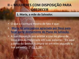 II – MULHERES COM DISPOSIÇÃO PARA
OBEDECER
• O que a Escritura mostra de fato é que:
• Maria foi uma pessoa agraciada por Deus para
fazer parte diretamente do Plano da Salvação.
• A sua disposição em aceitar e crer no plano de
Deus está demonstrada em suas palavras: "Eis aqui
a serva do Senhor; cumpra-se em mim segundo a
tua palavra [...]" (Lc 1.38).
Pr. Moisés Sampaio de Paula 27
1. Maria, a mãe do Salvador.
 