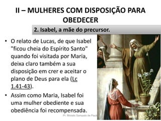 II – MULHERES COM DISPOSIÇÃO PARA
OBEDECER
• O relato de Lucas, de que Isabel
"ficou cheia do Espírito Santo"
quando foi visitada por Maria,
deixa claro também a sua
disposição em crer e aceitar o
plano de Deus para ela (Lc
1.41-43).
• Assim como Maria, Isabel foi
uma mulher obediente e sua
obediência foi recompensada.
Pr. Moisés Sampaio de Paula 29
2. Isabel, a mãe do precursor.
 