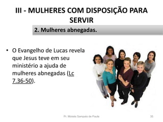 III - MULHERES COM DISPOSIÇÃO PARA
SERVIR
• O Evangelho de Lucas revela
que Jesus teve em seu
ministério a ajuda de
mulheres abnegadas (Lc
7.36-50).
Pr. Moisés Sampaio de Paula 35
2. Mulheres abnegadas.
 