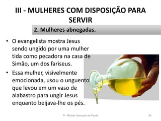 III - MULHERES COM DISPOSIÇÃO PARA
SERVIR
• O evangelista mostra Jesus
sendo ungido por uma mulher
tida como pecadora na casa de
Simão, um dos fariseus.
• Essa mulher, visivelmente
emocionada, usou o unguento
que levou em um vaso de
alabastro para ungir Jesus
enquanto beijava-lhe os pés.
Pr. Moisés Sampaio de Paula 36
2. Mulheres abnegadas.
 