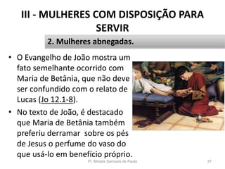 III - MULHERES COM DISPOSIÇÃO PARA
SERVIR
• O Evangelho de João mostra um
fato semelhante ocorrido com
Maria de Betânia, que não deve
ser confundido com o relato de
Lucas (Jo 12.1-8).
• No texto de João, é destacado
que Maria de Betânia também
preferiu derramar sobre os pés
de Jesus o perfume do vaso do
que usá-lo em benefício próprio.
Pr. Moisés Sampaio de Paula 37
2. Mulheres abnegadas.
 