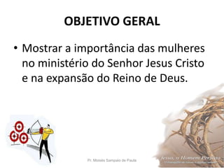 OBJETIVO GERAL
• Mostrar a importância das mulheres
no ministério do Senhor Jesus Cristo
e na expansão do Reino de Deus.
Pr. Moisés Sampaio de Paula 4
 