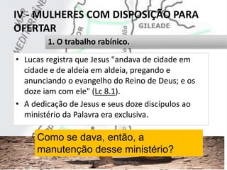 IV - MULHERES COM DISPOSIÇÃO PARA
OFERTAR
• Lucas registra que Jesus "andava de cidade em
cidade e de aldeia em aldeia, pregando e
anunciando o evangelho do Reino de Deus; e os
doze iam com ele" (Lc 8.1).
• A dedicação de Jesus e seus doze discípulos ao
ministério da Palavra era exclusiva.
Pr. Moisés Sampaio de Paula 42
1. O trabalho rabínico.
Como se dava, então, a
manutenção desse ministério?
 